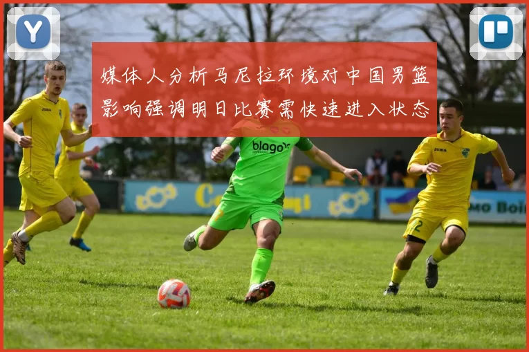 媒体人分析马尼拉环境对中国男篮影响强调明日比赛需快速进入状态