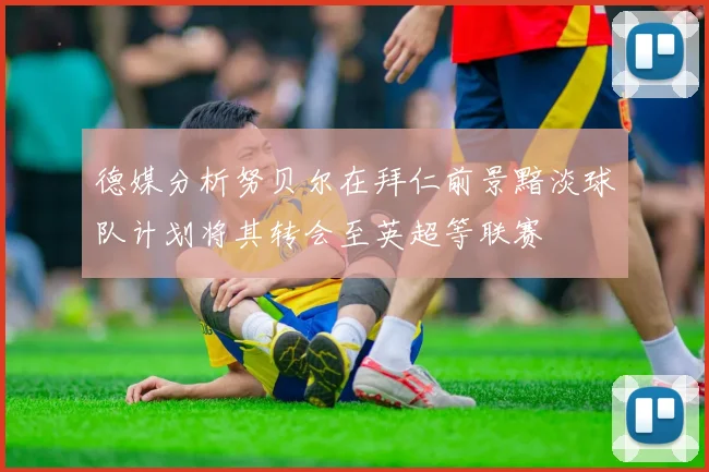 德媒分析努贝尔在拜仁前景黯淡球队计划将其转会至英超等联赛