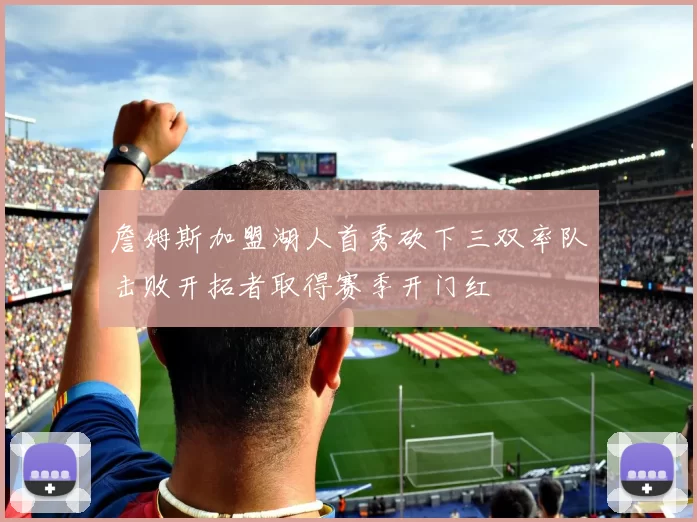 詹姆斯加盟湖人首秀砍下三双率队击败开拓者取得赛季开门红