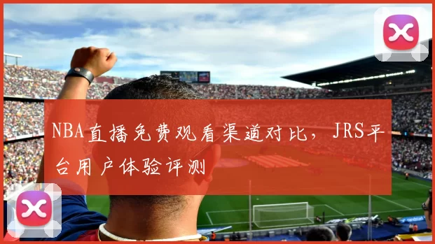 NBA直播免费观看渠道对比，JRS平台用户体验评测
