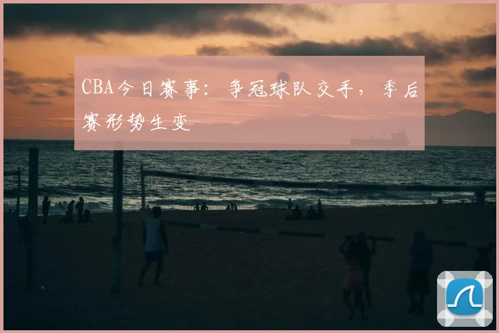 CBA今日赛事：争冠球队交手，季后赛形势生变