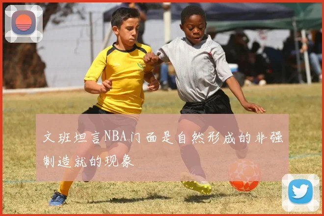 文班坦言NBA门面是自然形成的非强制造就的现象