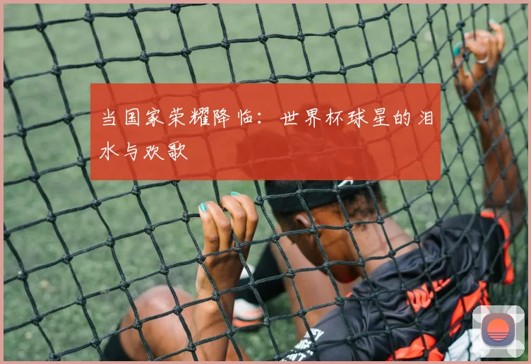当国家荣耀降临:世界杯球星的泪水与欢歌