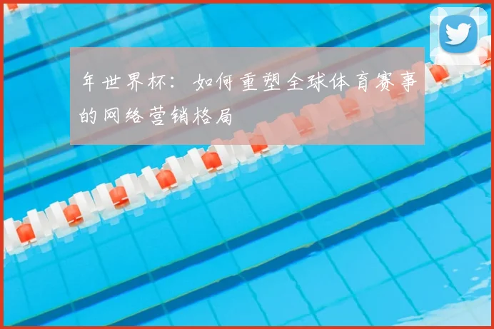 年世界杯：如何重塑全球体育赛事的网络营销格局