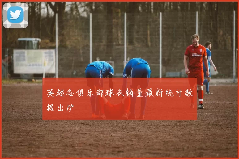 英超各俱乐部球衣销量最新统计数据出炉