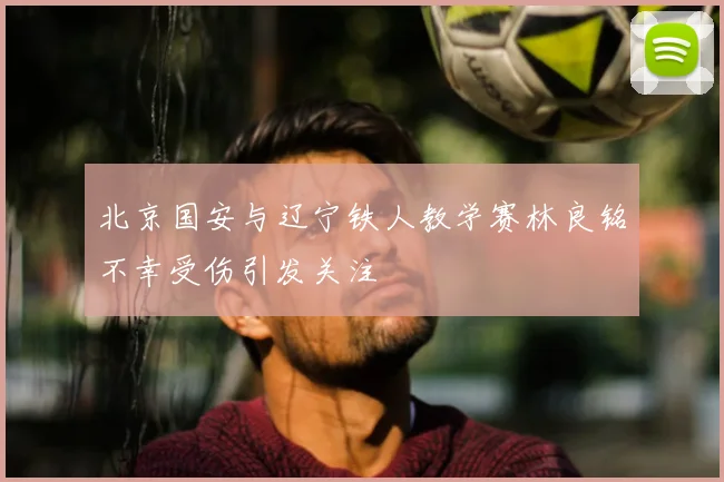 北京国安与辽宁铁人教学赛林良铭不幸受伤引发关注