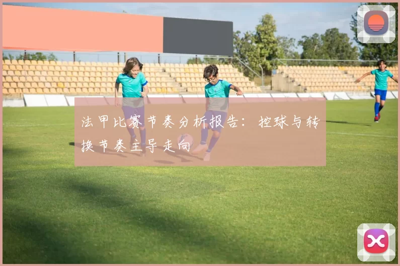 法甲比赛节奏分析报告：控球与转换节奏主导走向