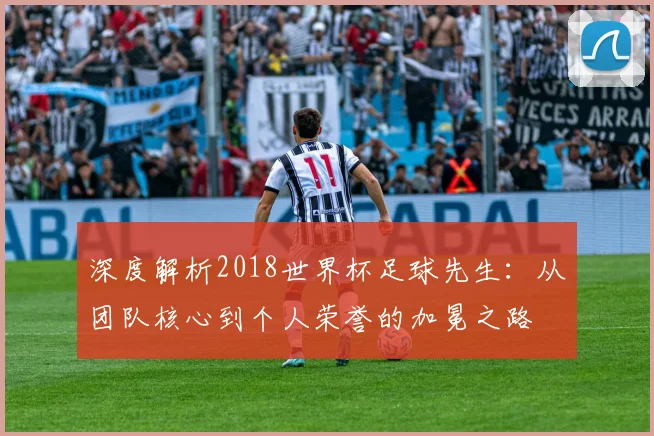 深度解析2018世界杯足球先生:从团队核心到个人荣誉的加冕之路
