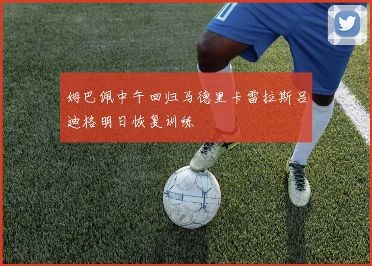 姆巴佩中午回归马德里卡雷拉斯吕迪格明日恢复训练