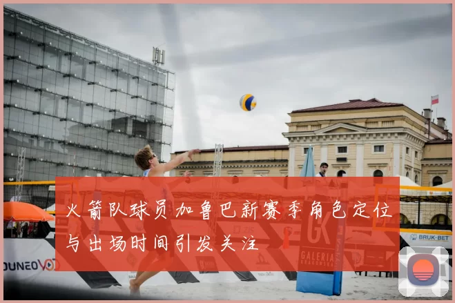 火箭队球员加鲁巴新赛季角色定位与出场时间引发关注