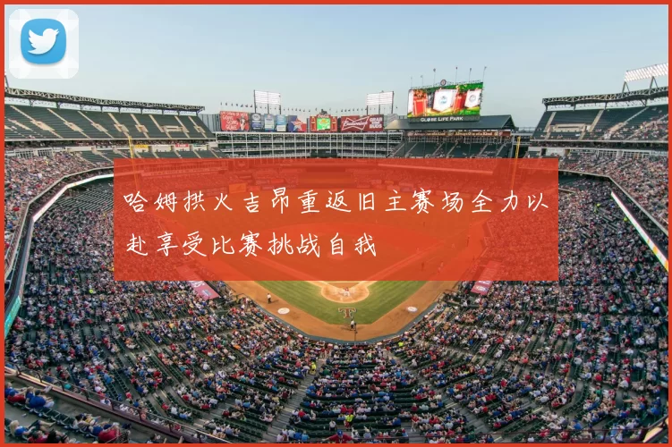 哈姆拱火吉昂重返旧主赛场全力以赴享受比赛挑战自我