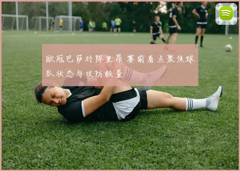 欧冠巴萨对阵里昂 赛前看点聚焦球队状态与攻防较量