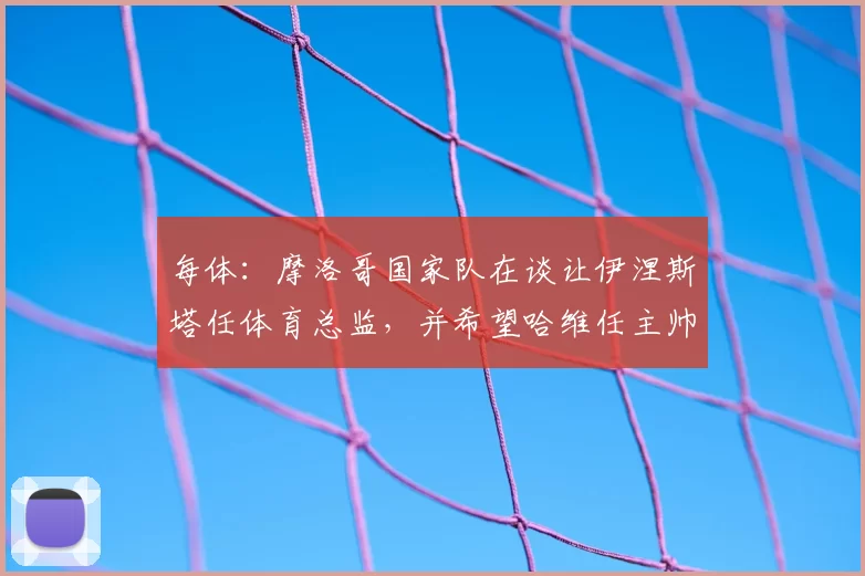 每体：摩洛哥国家队在谈让伊涅斯塔任体育总监，并希望哈维任主帅