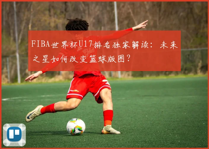 FIBA世界杯U17排名独家解读：未来之星如何改变篮球版图？