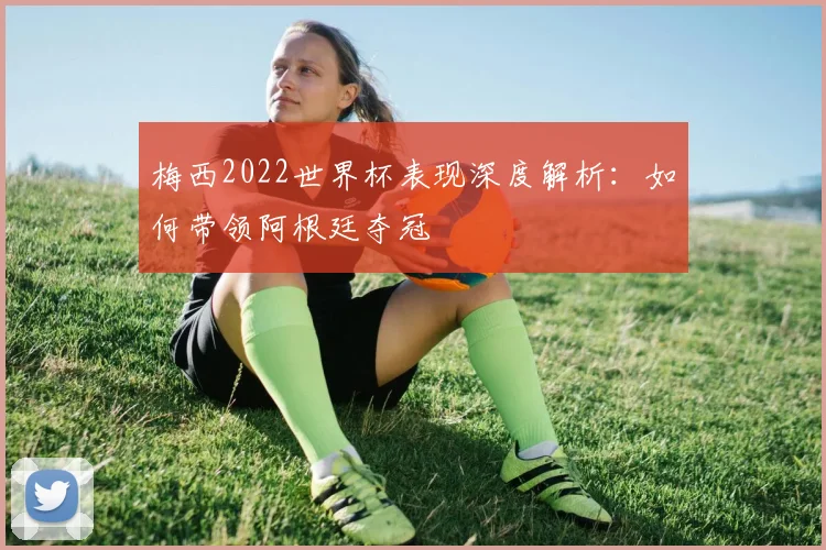 梅西2022世界杯表现深度解析:如何带领阿根廷夺冠
