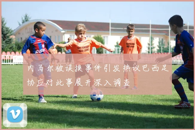 内马尔被误换事件引发热议巴西足协应对此事展开深入调查