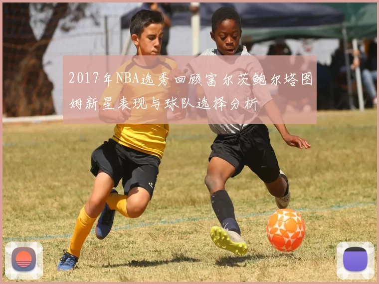 2017年NBA选秀回顾富尔茨鲍尔塔图姆新星表现与球队选择分析