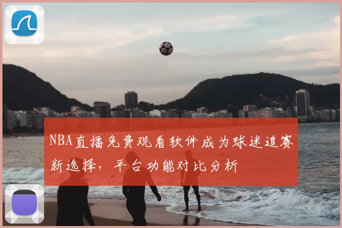 NBA直播免费观看软件成为球迷追赛新选择，平台功能对比分析