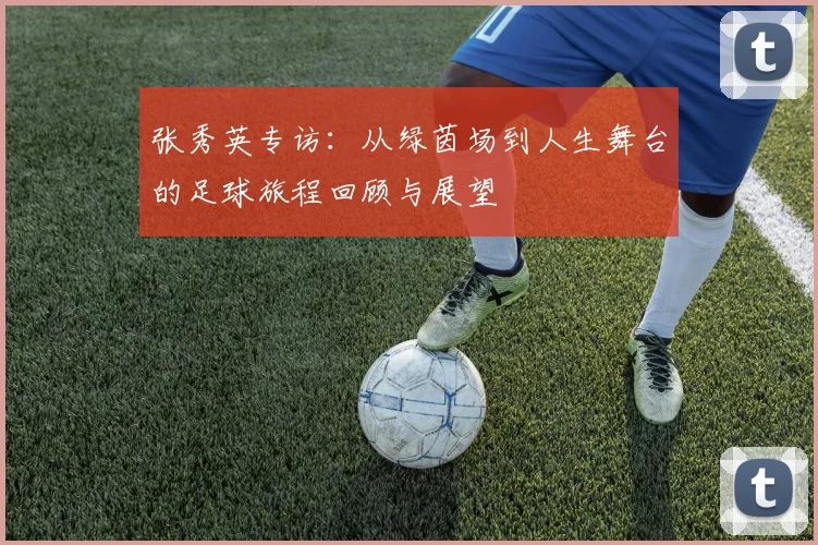 张秀英专访：从绿茵场到人生舞台的足球旅程回顾与展望