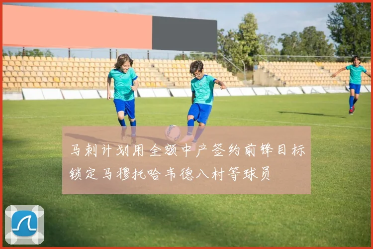 马刺计划用全额中产签约前锋目标锁定马穆托哈韦德八村等球员