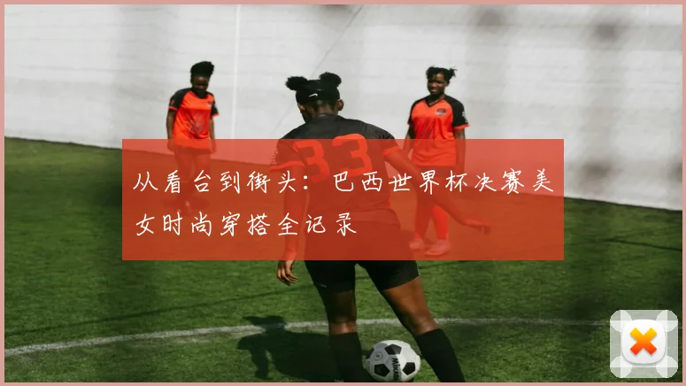 从看台到街头:巴西世界杯决赛美女时尚穿搭全记录