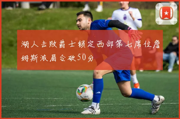 湖人击败爵士锁定西部第七席位詹姆斯浓眉合砍50分