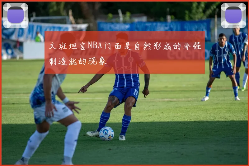 文班坦言NBA门面是自然形成的非强制造就的现象