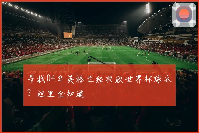 寻找04年英格兰经典款世界杯球衣？这里全知道