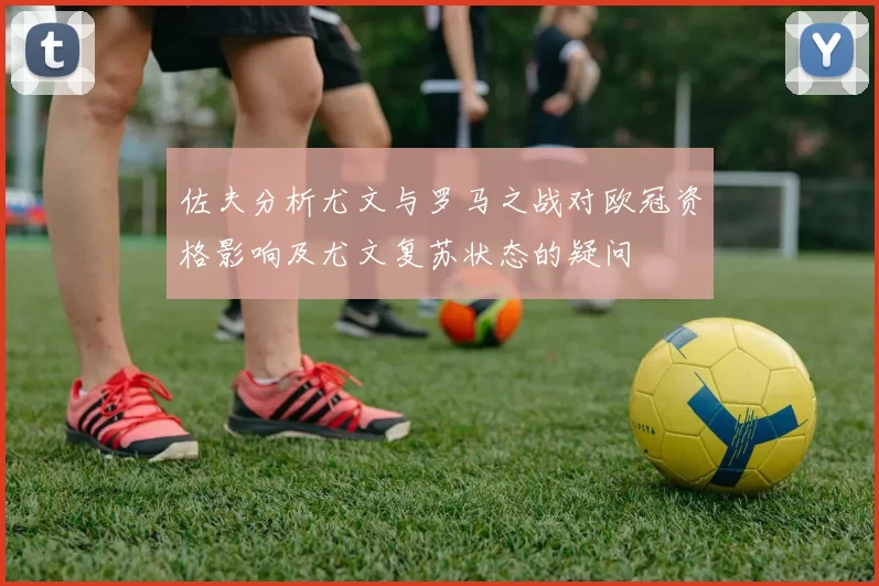 佐夫分析尤文与罗马之战对欧冠资格影响及尤文复苏状态的疑问