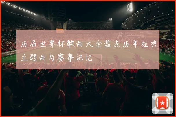 历届世界杯歌曲大全盘点历年经典主题曲与赛事记忆