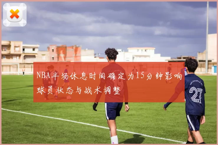 NBA半场休息时间确定为15分钟影响球员状态与战术调整