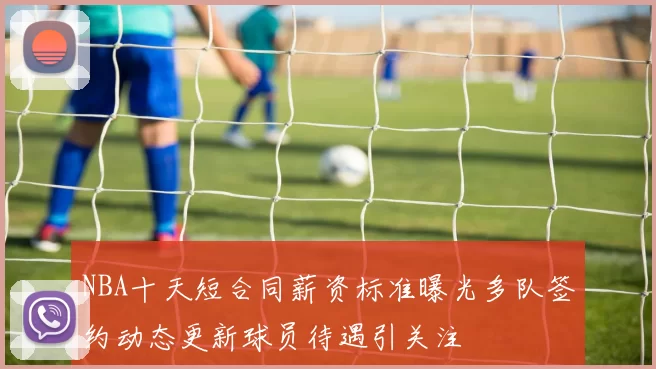 NBA十天短合同薪资标准曝光多队签约动态更新球员待遇引关注