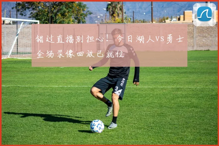 错过直播别担心!今日湖人vs勇士全场录像回放已就位