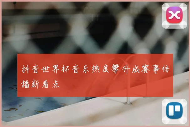 抖音世界杯音乐热度攀升成赛事传播新看点