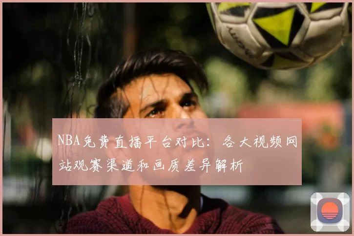 NBA免费直播平台对比：各大视频网站观赛渠道和画质差异解析