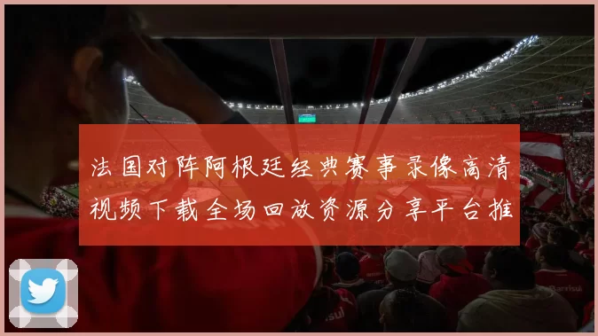 法国对阵阿根廷经典赛事录像高清视频下载全场回放资源分享平台推荐