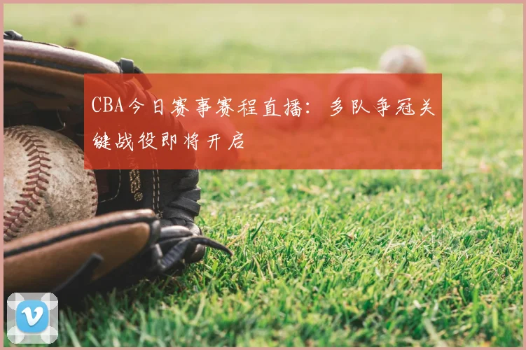 CBA今日赛事赛程直播：多队争冠关键战役即将开启