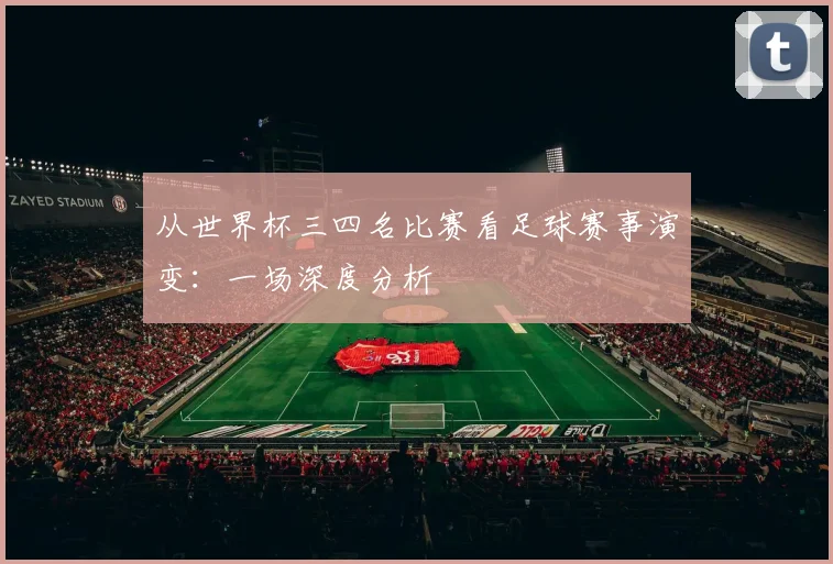 从世界杯三四名比赛看足球赛事演变：一场深度分析