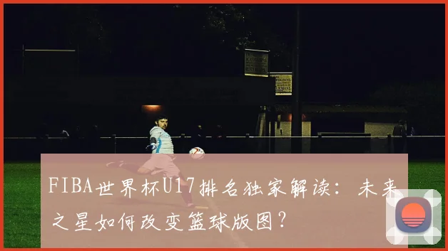 FIBA世界杯U17排名独家解读:未来之星如何改变篮球版图?