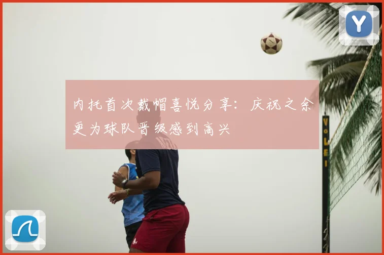 内托首次戴帽喜悦分享:庆祝之余更为球队晋级感到高兴