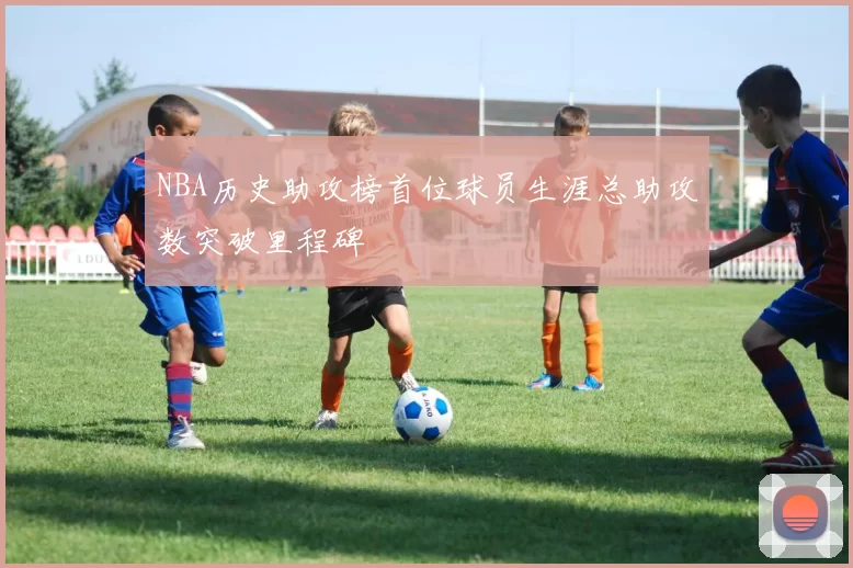 NBA历史助攻榜首位球员生涯总助攻数突破里程碑