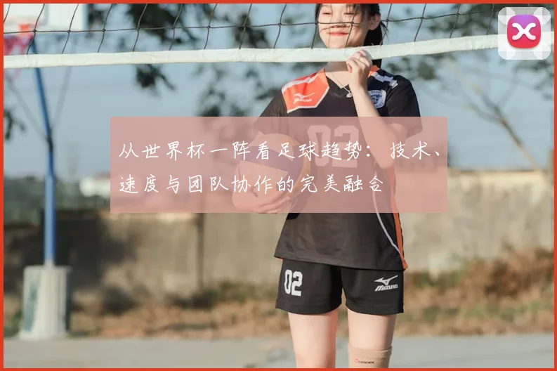 从世界杯一阵看足球趋势:技术、速度与团队协作的完美融合