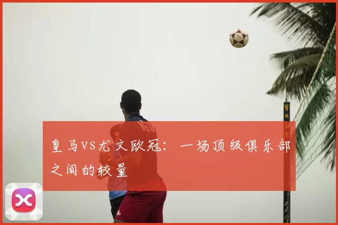 皇马vs尤文欧冠：一场顶级俱乐部之间的较量