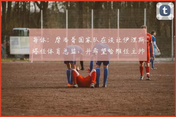 每体：摩洛哥国家队在谈让伊涅斯塔任体育总监，并希望哈维任主帅